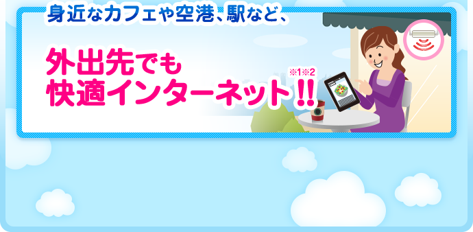 身近なカフェや空港、駅など、外出先でも快適インターネット!!※1